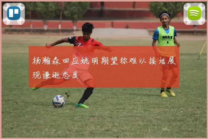 杨瀚森回应姚明期望称难以接话展现谦逊态度
