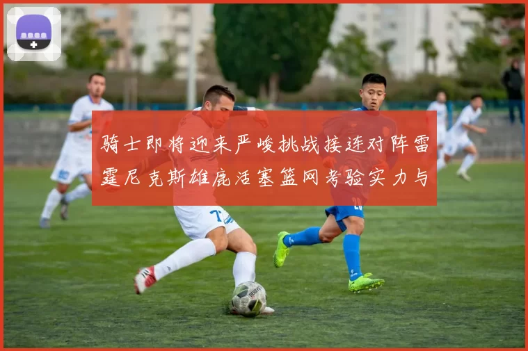 骑士即将迎来严峻挑战接连对阵雷霆尼克斯雄鹿活塞篮网考验实力与韧性