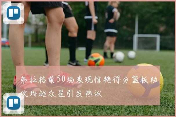 弗拉格前50场表现惊艳得分篮板助攻均超众星引发热议