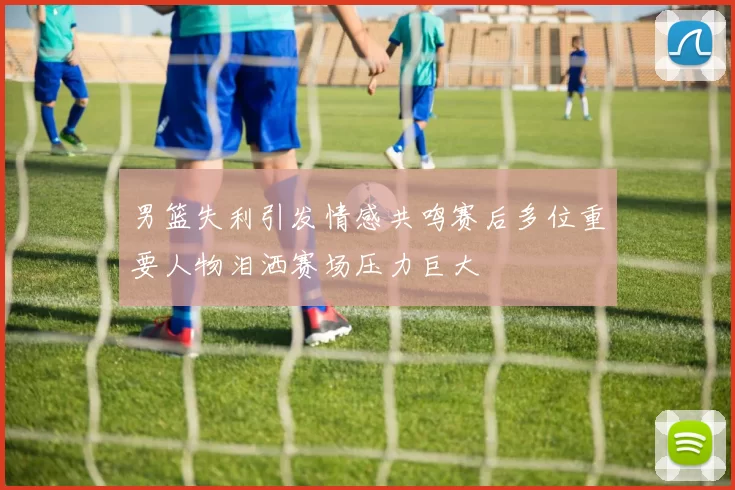 男篮失利引发情感共鸣赛后多位重要人物泪洒赛场压力巨大
