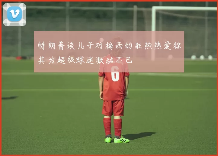 特朗普谈儿子对梅西的狂热热爱称其为超级球迷激动不已