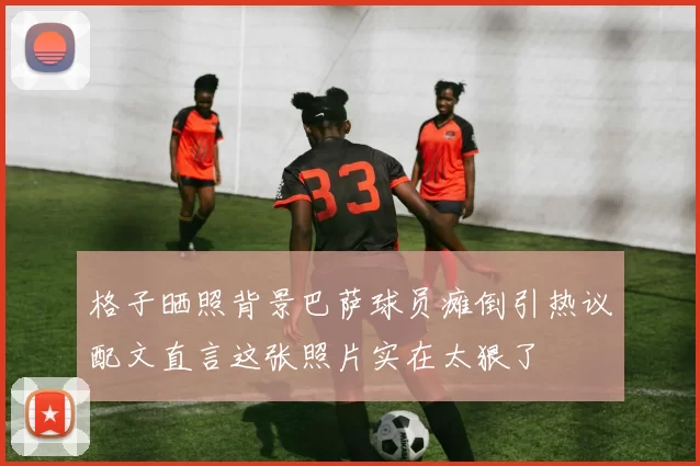 格子晒照背景巴萨球员瘫倒引热议配文直言这张照片实在太狠了