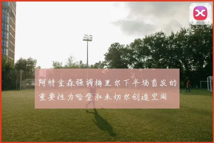 阿特金森强调梅里尔下半场首发的重要性为哈登和米切尔创造空间