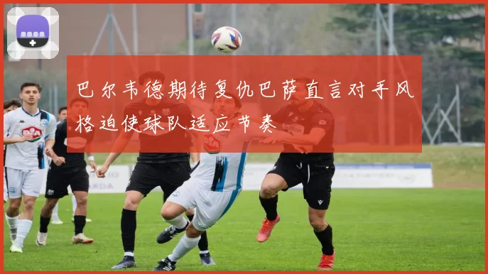 巴尔韦德期待复仇巴萨直言对手风格迫使球队适应节奏