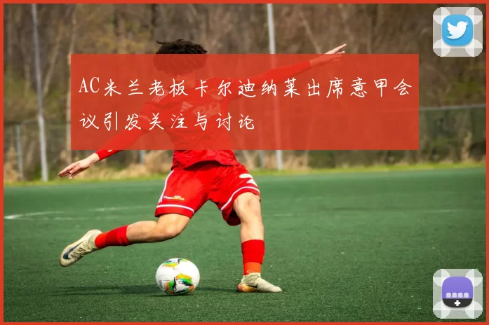 AC米兰老板卡尔迪纳莱出席意甲会议引发关注与讨论