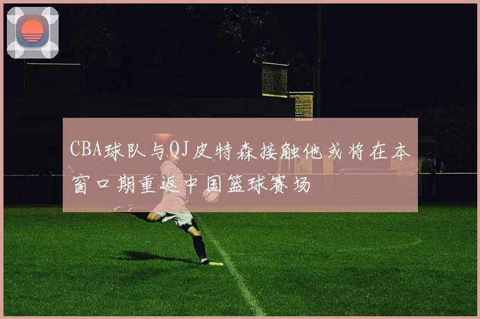 CBA球队与QJ皮特森接触他或将在本窗口期重返中国篮球赛场