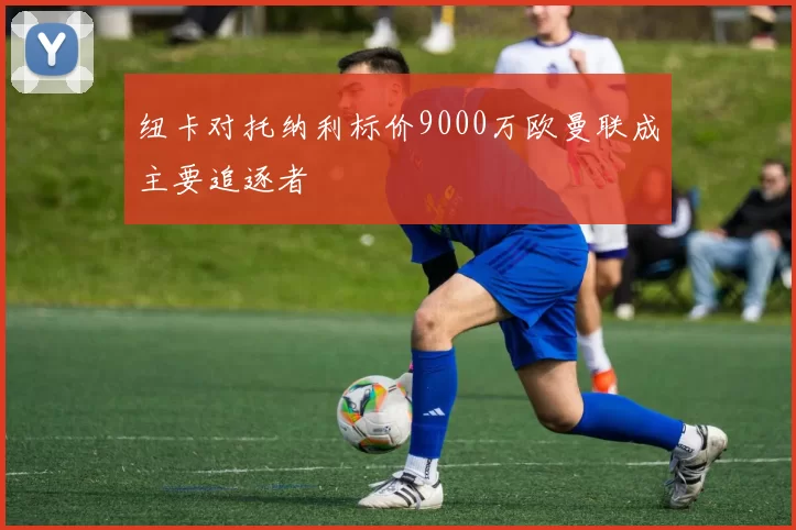 纽卡对托纳利标价9000万欧曼联成主要追逐者