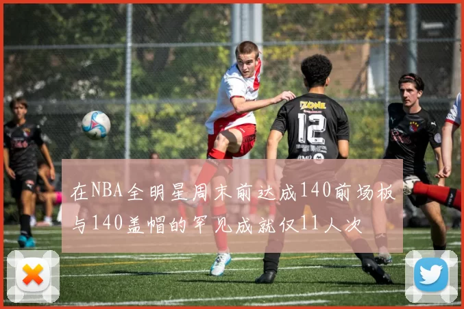 在NBA全明星周末前达成140前场板与140盖帽的罕见成就仅11人次