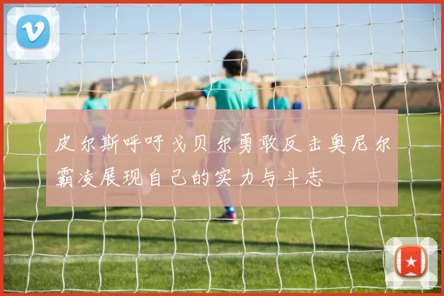 皮尔斯呼吁戈贝尔勇敢反击奥尼尔霸凌展现自己的实力与斗志