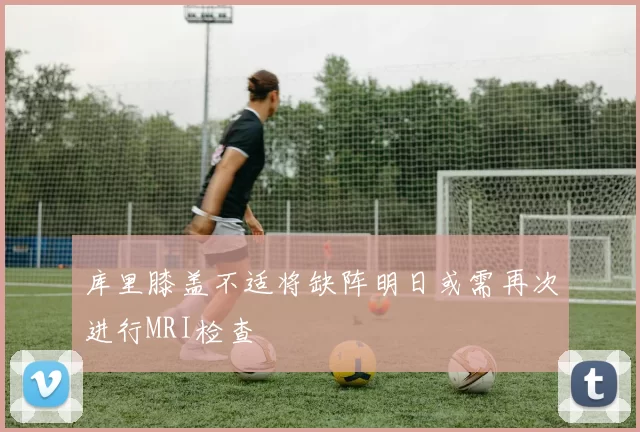 库里膝盖不适将缺阵明日或需再次进行MRI检查