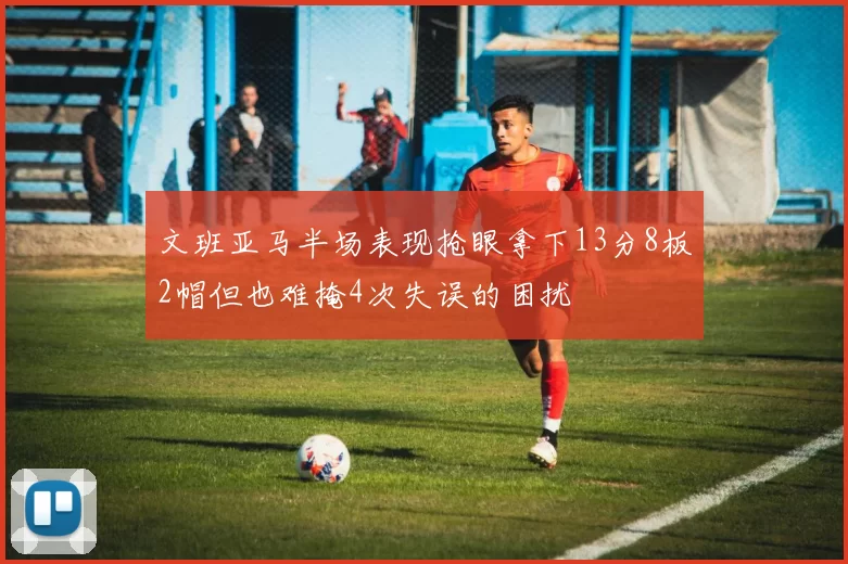 文班亚马半场表现抢眼拿下13分8板2帽但也难掩4次失误的困扰