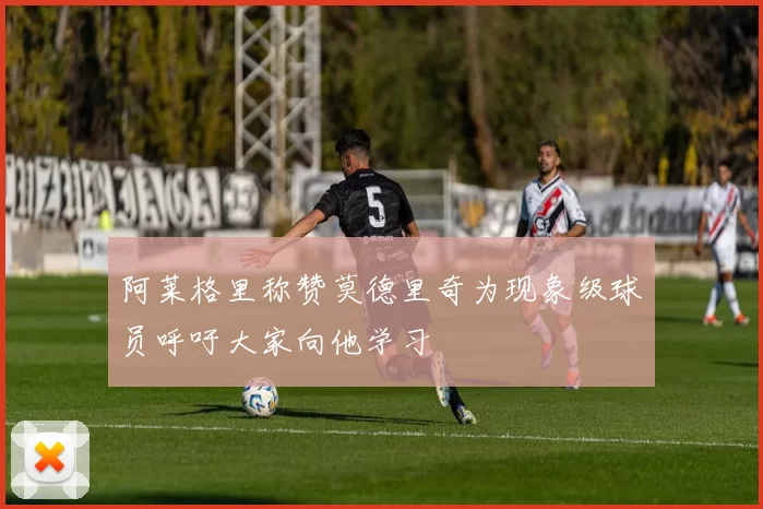 阿莱格里称赞莫德里奇为现象级球员呼吁大家向他学习