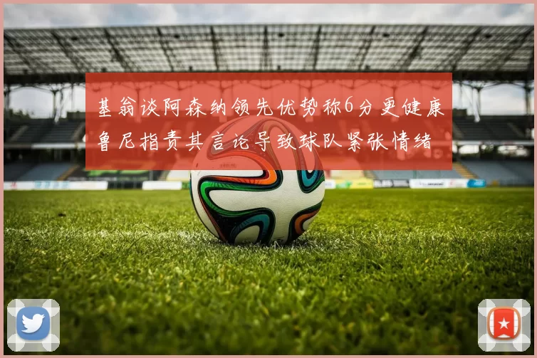 基翁谈阿森纳领先优势称6分更健康鲁尼指责其言论导致球队紧张情绪