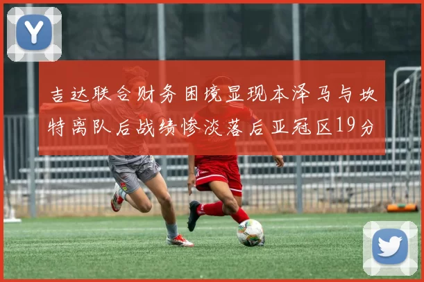 吉达联合财务困境显现本泽马与坎特离队后战绩惨淡落后亚冠区19分