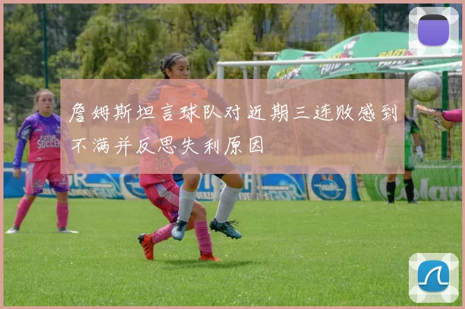 詹姆斯坦言球队对近期三连败感到不满并反思失利原因