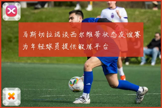 马斯切拉诺谈西尔维蒂状态友谊赛为年轻球员提供锻炼平台