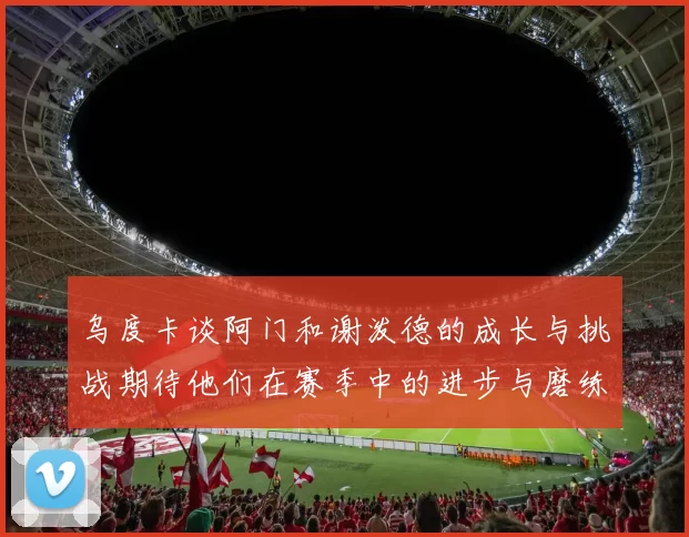 乌度卡谈阿门和谢泼德的成长与挑战期待他们在赛季中的进步与磨练